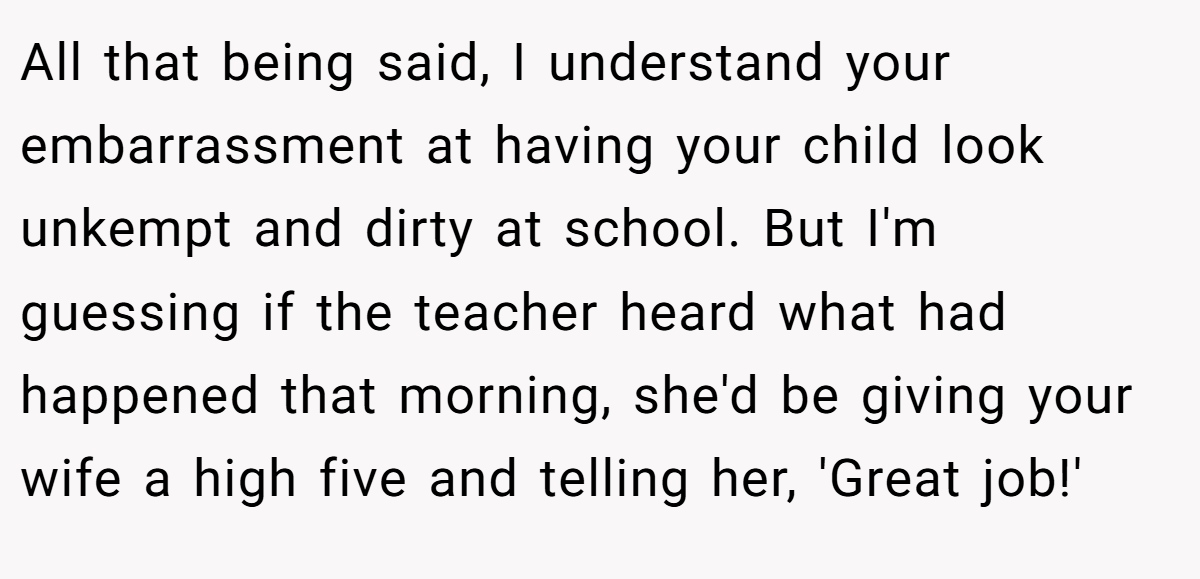 All that being said, I understand your embarrassment at having your child look unkempt and dirty at school. But I'm guessing if the teacher heard what had happened that morning, she'd be giving your wife a high five and telling her, 'Great job!'