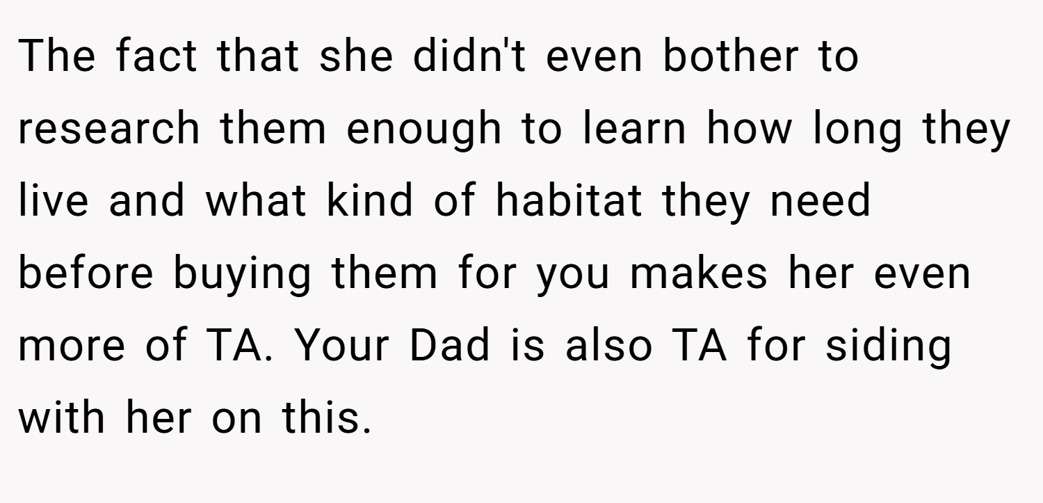 The fact that she didn't even bother to research them enough to learn how long they live and what kind of habitat they need before buying them for you makes her even more of TA. Your Dad is also TA for siding with her on this.