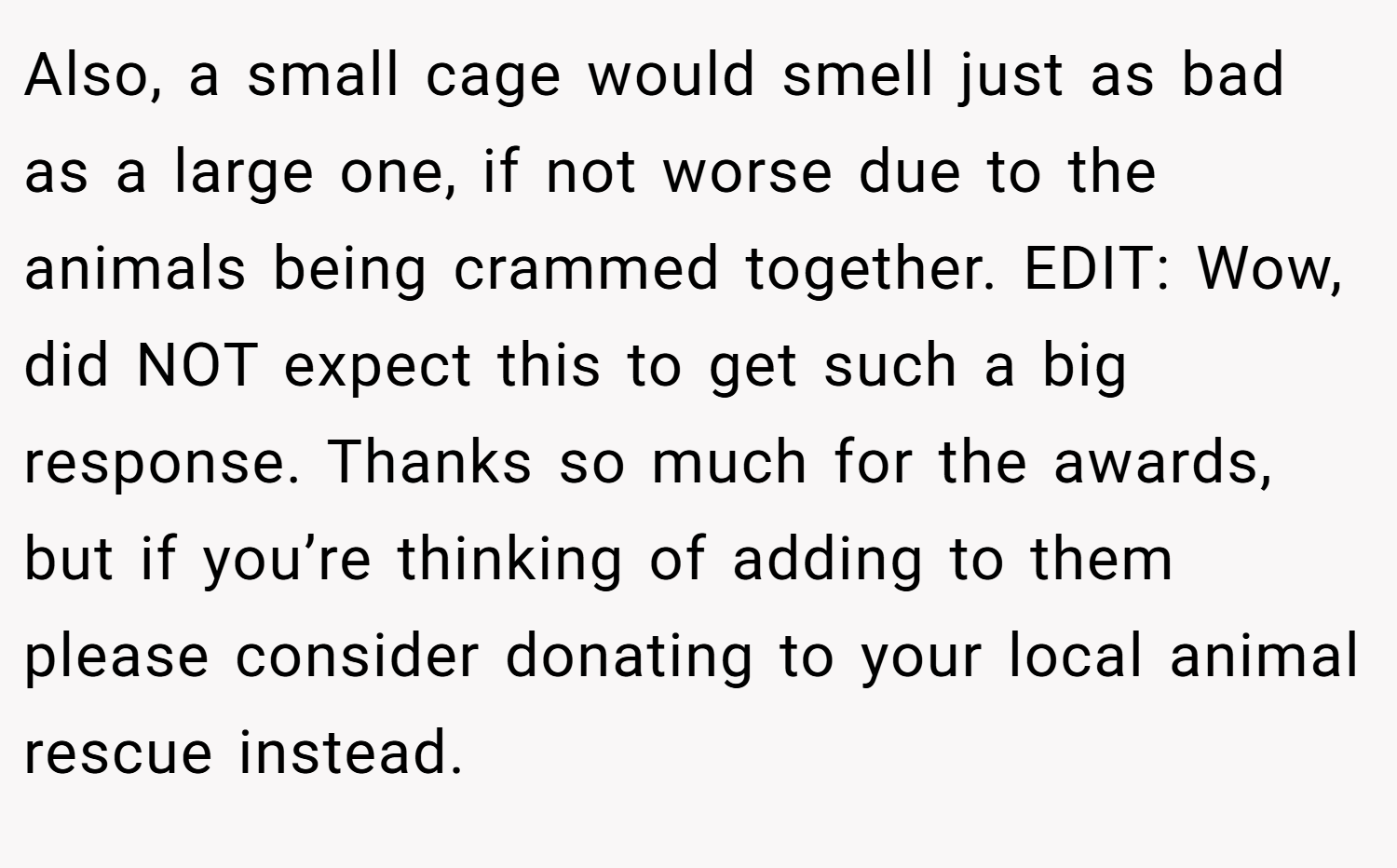 Also, a small cage would smell just as bad as a large one, if not worse due to the animals being crammed together. EDIT: Wow, did NOT expect this to get such a big response. Thanks so much for the awards, but if you’re thinking of adding to them please consider donating to your local animal rescue instead.