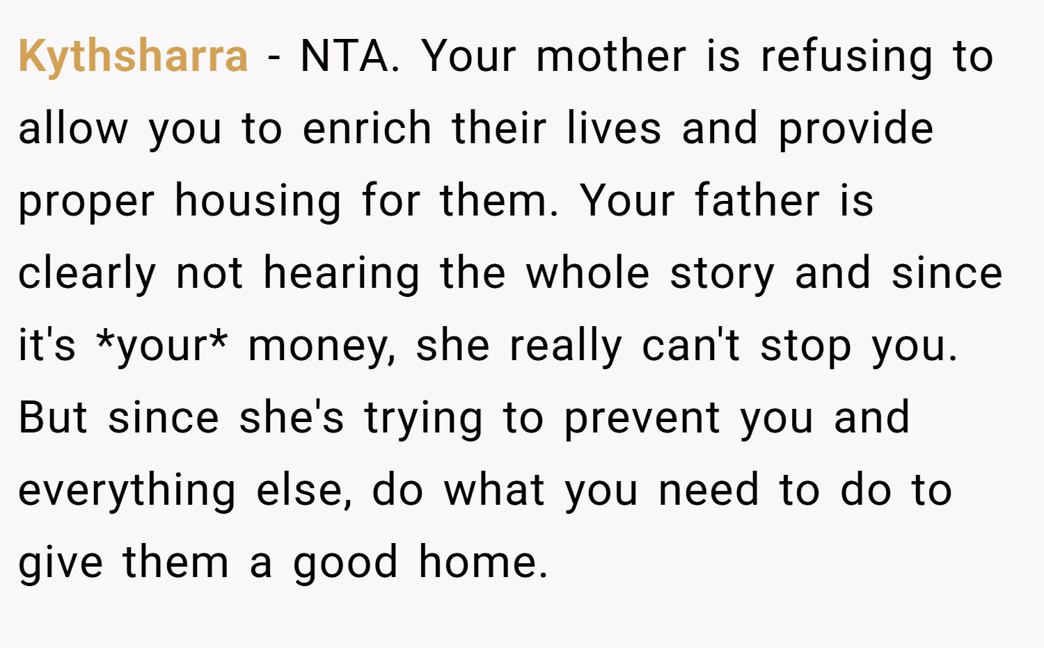 Kythsharra − NTA. Your mother is refusing to allow you to enrich their lives and provide proper housing for them. Your father is clearly not hearing the whole story and since it's *your* money, she really can't stop you. But since she's trying to prevent you and everything else, do what you need to do to give them a good home.