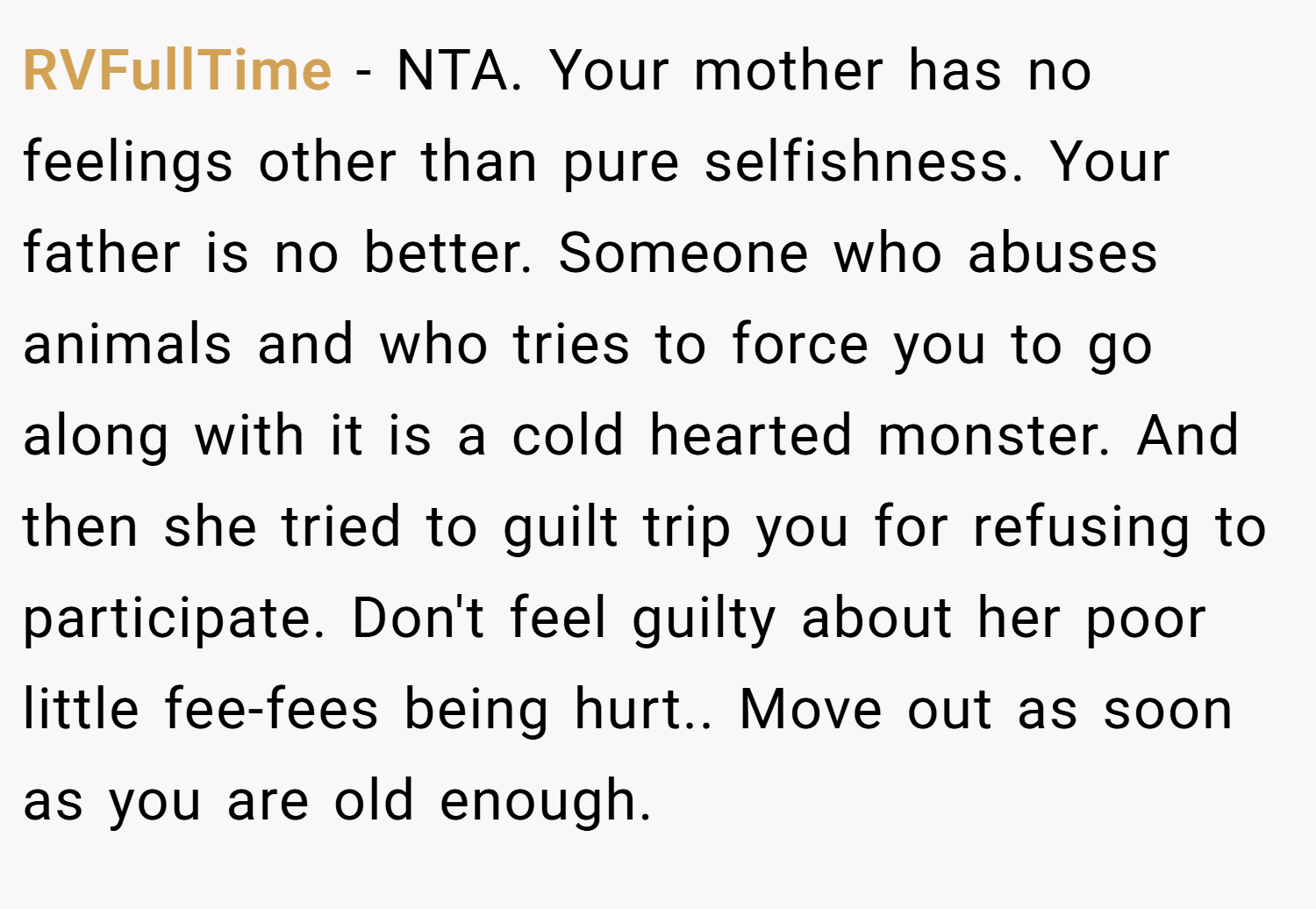 RVFullTime − NTA. Your mother has no feelings other than pure selfishness. Your father is no better. Someone who abuses animals and who tries to force you to go along with it is a cold hearted monster. And then she tried to guilt trip you for refusing to participate. Don't feel guilty about her poor little fee-fees being hurt.. Move out as soon as you are old enough.