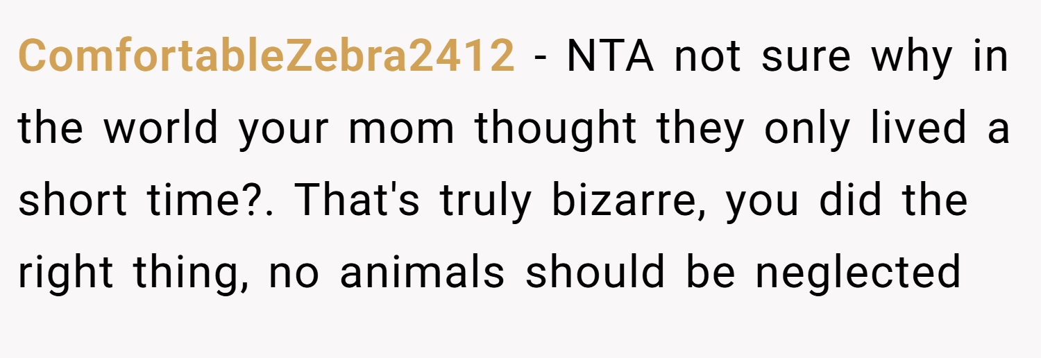 ComfortableZebra2412 − NTA not sure why in the world your mom thought they only lived a short time?. That's truly bizarre, you did the right thing, no animals should be neglected