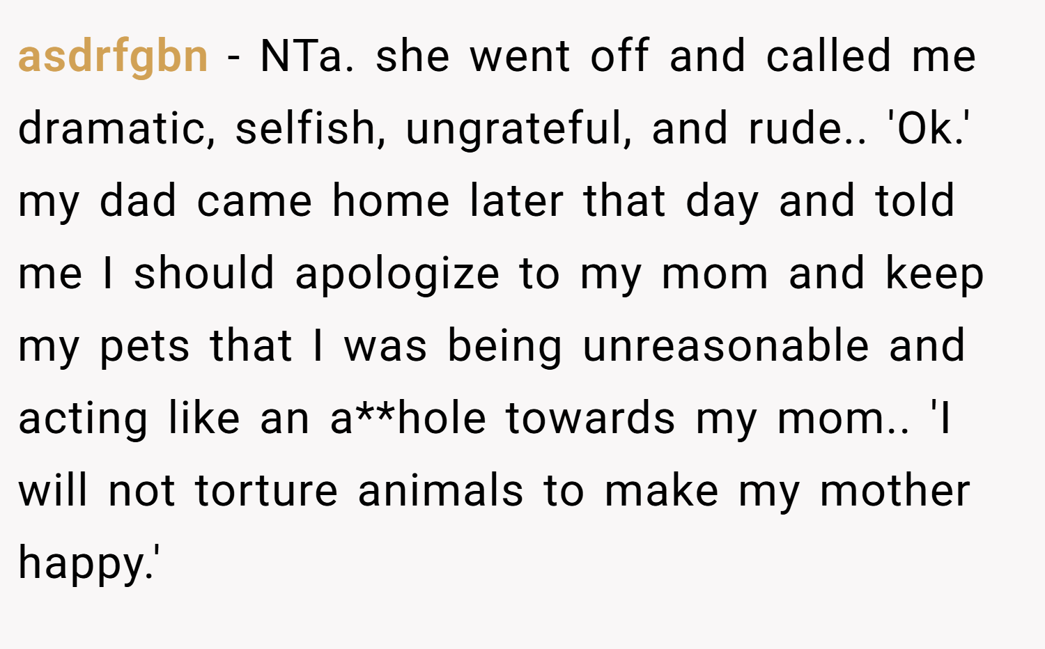 asdrfgbn − NTa. she went off and called me dramatic, selfish, ungrateful, and rude.. 'Ok.' my dad came home later that day and told me I should apologize to my mom and keep my pets that I was being unreasonable and acting like an a**hole towards my mom.. 'I will not torture animals to make my mother happy.'