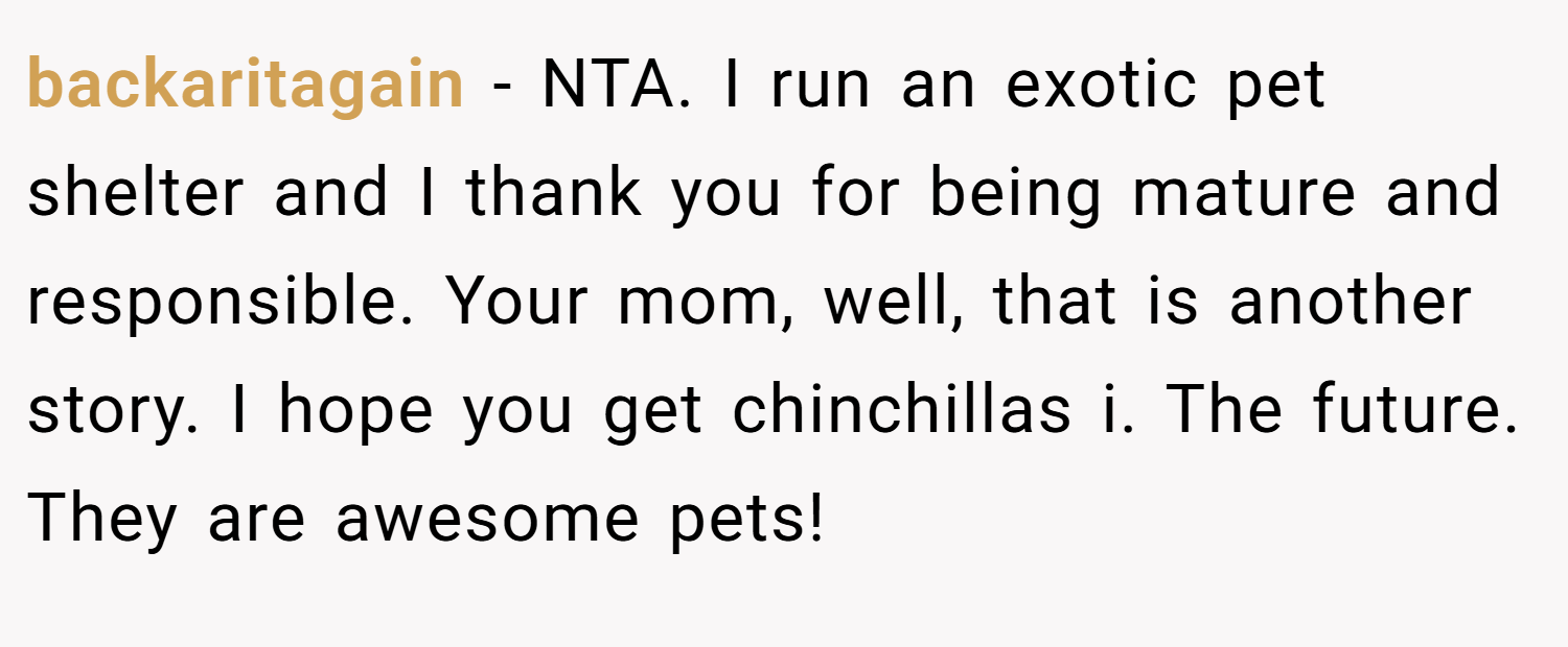backaritagain − NTA. I run an exotic pet shelter and I thank you for being mature and responsible. Your mom, well, that is another story. I hope you get chinchillas i. The future. They are awesome pets!
