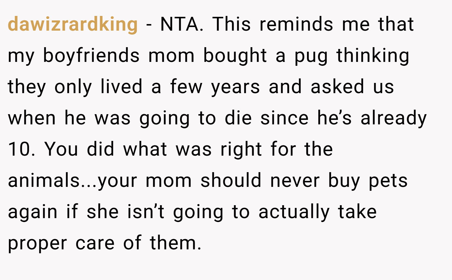 dawizrardking − NTA. This reminds me that my boyfriends mom bought a pug thinking they only lived a few years and asked us when he was going to die since he’s already 10. You did what was right for the animals...your mom should never buy pets again if she isn’t going to actually take proper care of them.