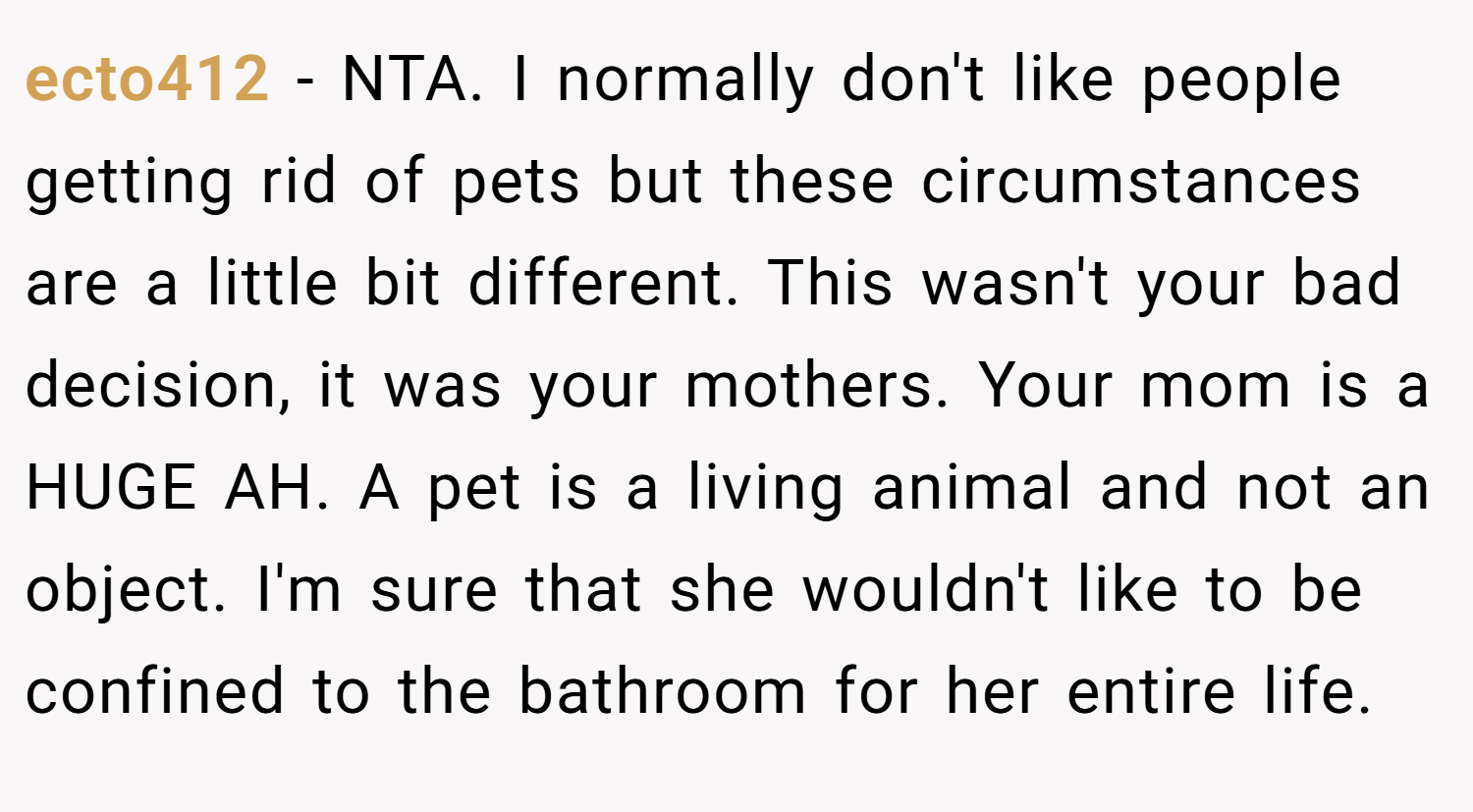 ecto412 − NTA. I normally don't like people getting rid of pets but these circumstances are a little bit different. This wasn't your bad decision, it was your mothers. Your mom is a HUGE AH. A pet is a living animal and not an object. I'm sure that she wouldn't like to be confined to the bathroom for her entire life.