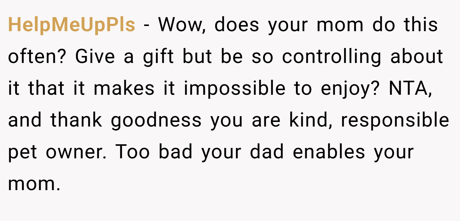 HelpMeUpPls − Wow, does your mom do this often? Give a gift but be so controlling about it that it makes it impossible to enjoy? NTA, and thank goodness you are kind, responsible pet owner. Too bad your dad enables your mom.