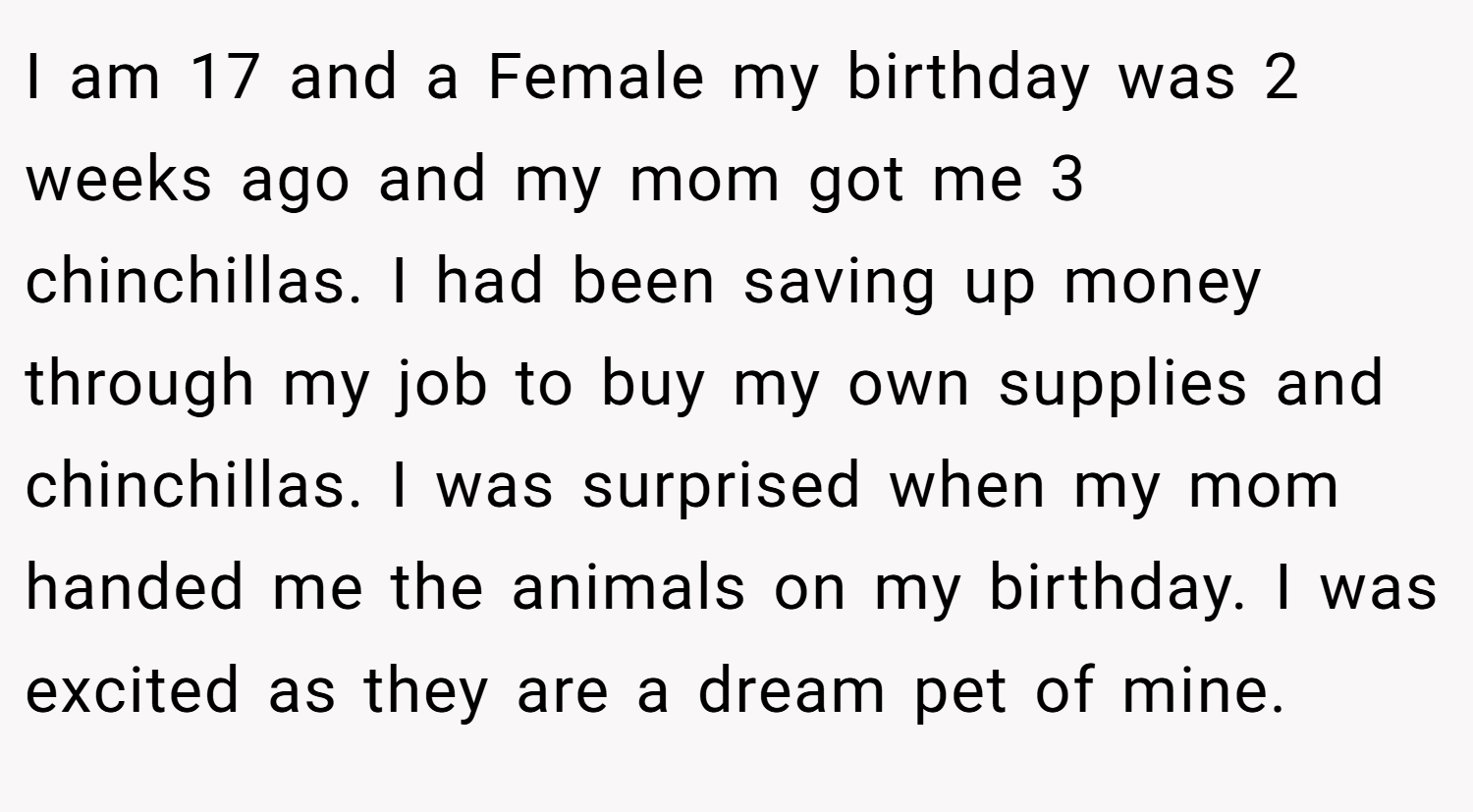 I am 17 and a Female my birthday was 2 weeks ago and my mom got me 3 chinchillas. I had been saving up money through my job to buy my own supplies and chinchillas. I was surprised when my mom handed me the animals on my birthday. I was excited as they are a dream pet of mine.