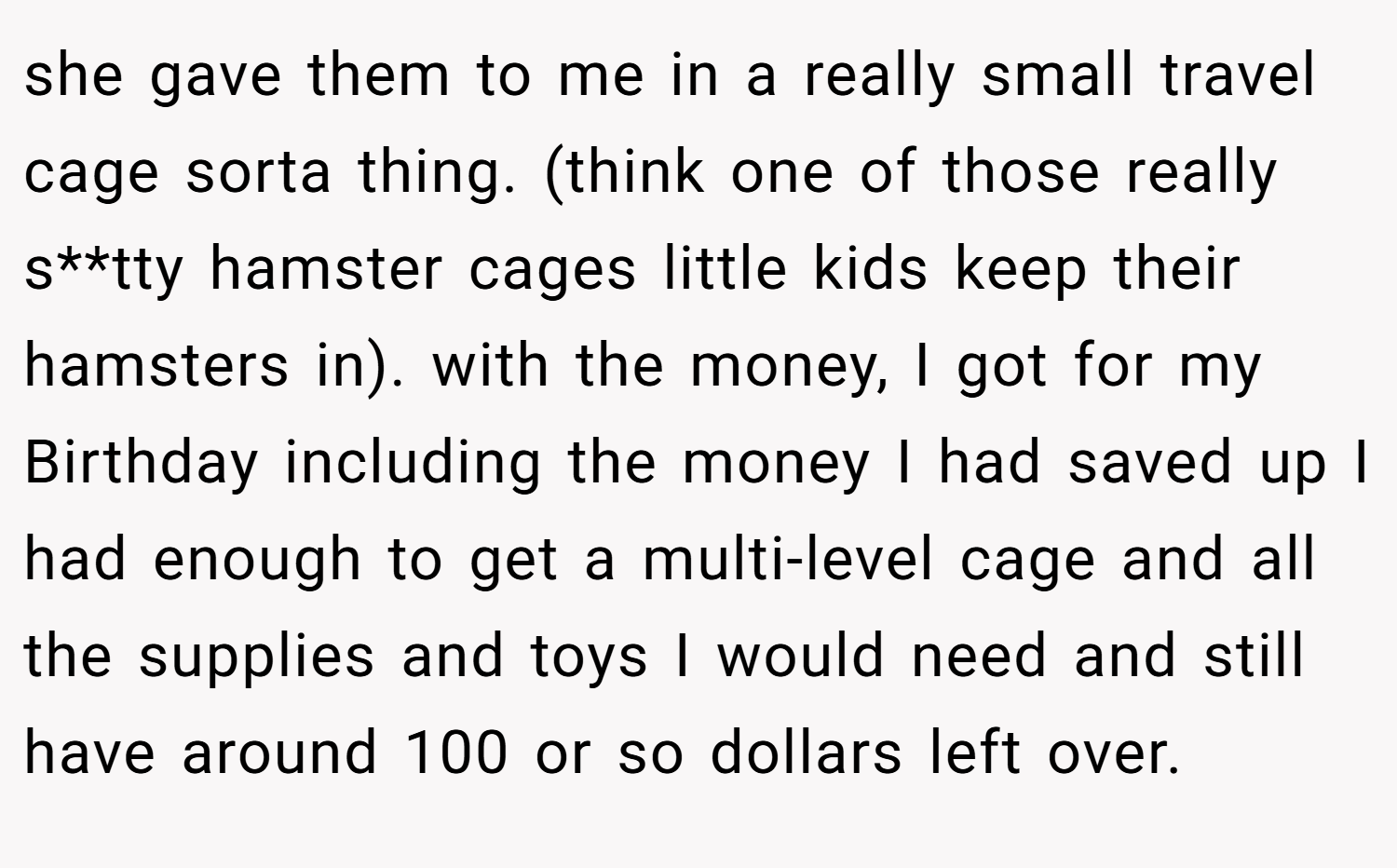 she gave them to me in a really small travel cage sorta thing. (think one of those really s**tty hamster cages little kids keep their hamsters in). with the money, I got for my Birthday including the money I had saved up I had enough to get a multi-level cage and all the supplies and toys I would need and still have around 100 or so dollars left over.
