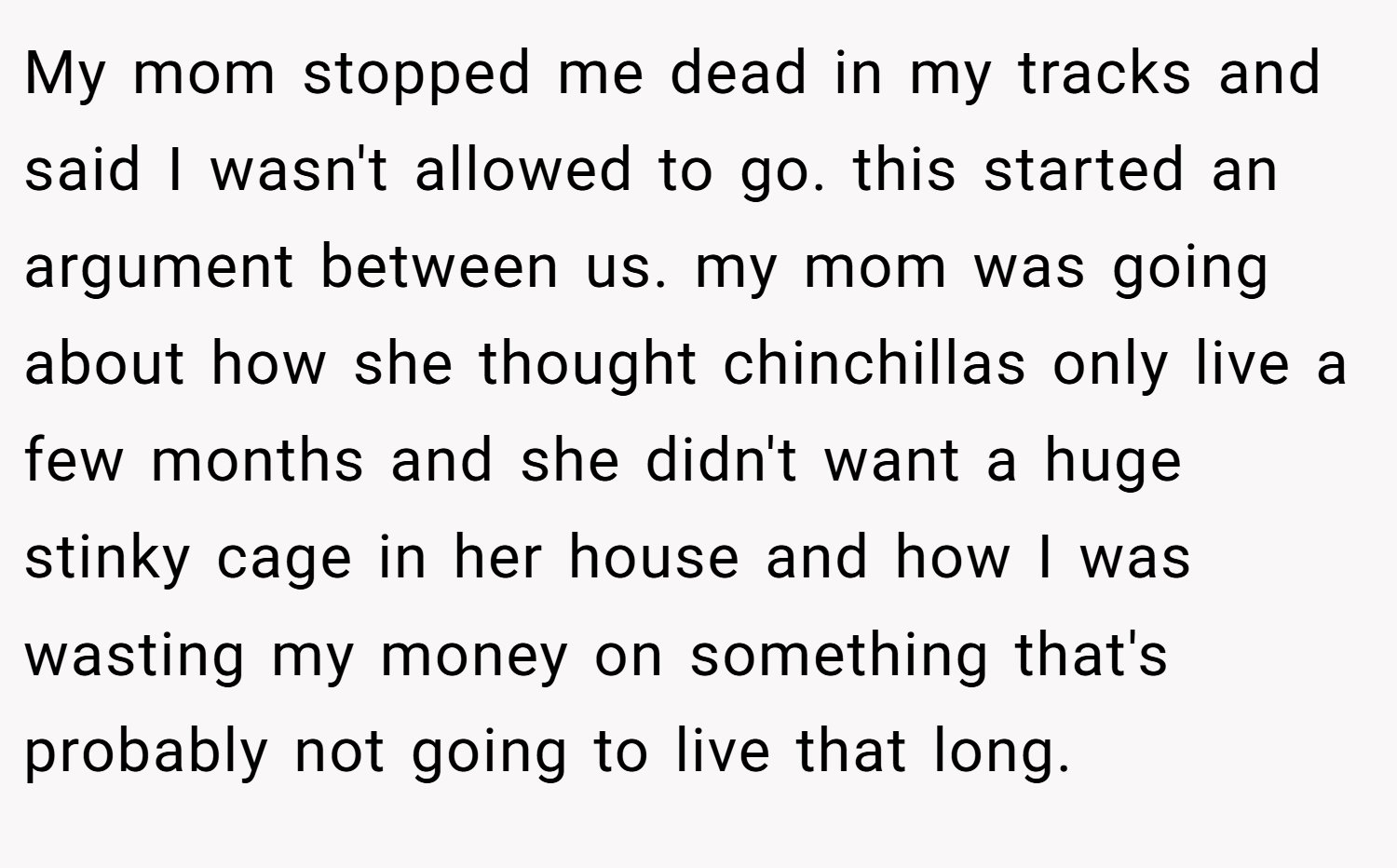 My mom stopped me dead in my tracks and said I wasn't allowed to go. this started an argument between us. my mom was going about how she thought chinchillas only live a few months and she didn't want a huge stinky cage in her house and how I was wasting my money on something that's probably not going to live that long.