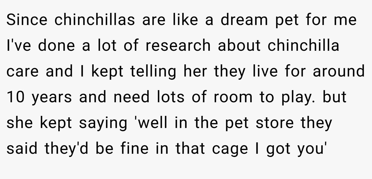 Since chinchillas are like a dream pet for me I've done a lot of research about chinchilla care and I kept telling her they live for around 10 years and need lots of room to play. but she kept saying 'well in the pet store they said they'd be fine in that cage I got you'