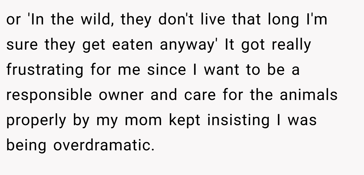 or 'In the wild, they don't live that long I'm sure they get eaten anyway' It got really frustrating for me since I want to be a responsible owner and care for the animals properly by my mom kept insisting I was being overdramatic.