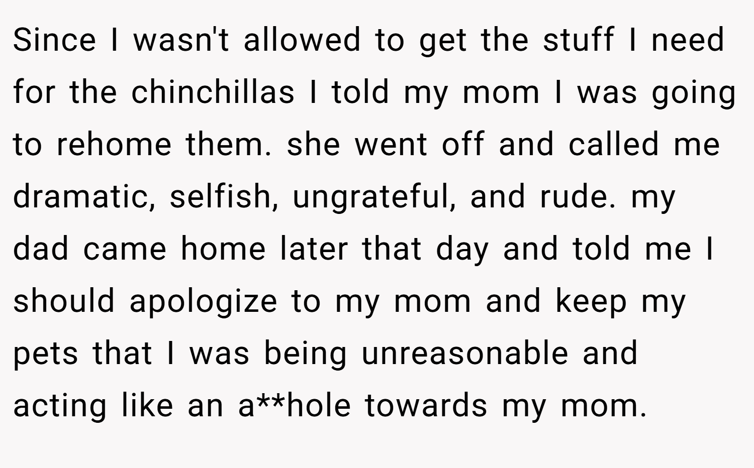 Since I wasn't allowed to get the stuff I need for the chinchillas I told my mom I was going to rehome them. she went off and called me dramatic, selfish, ungrateful, and rude. my dad came home later that day and told me I should apologize to my mom and keep my pets that I was being unreasonable and acting like an a**hole towards my mom.