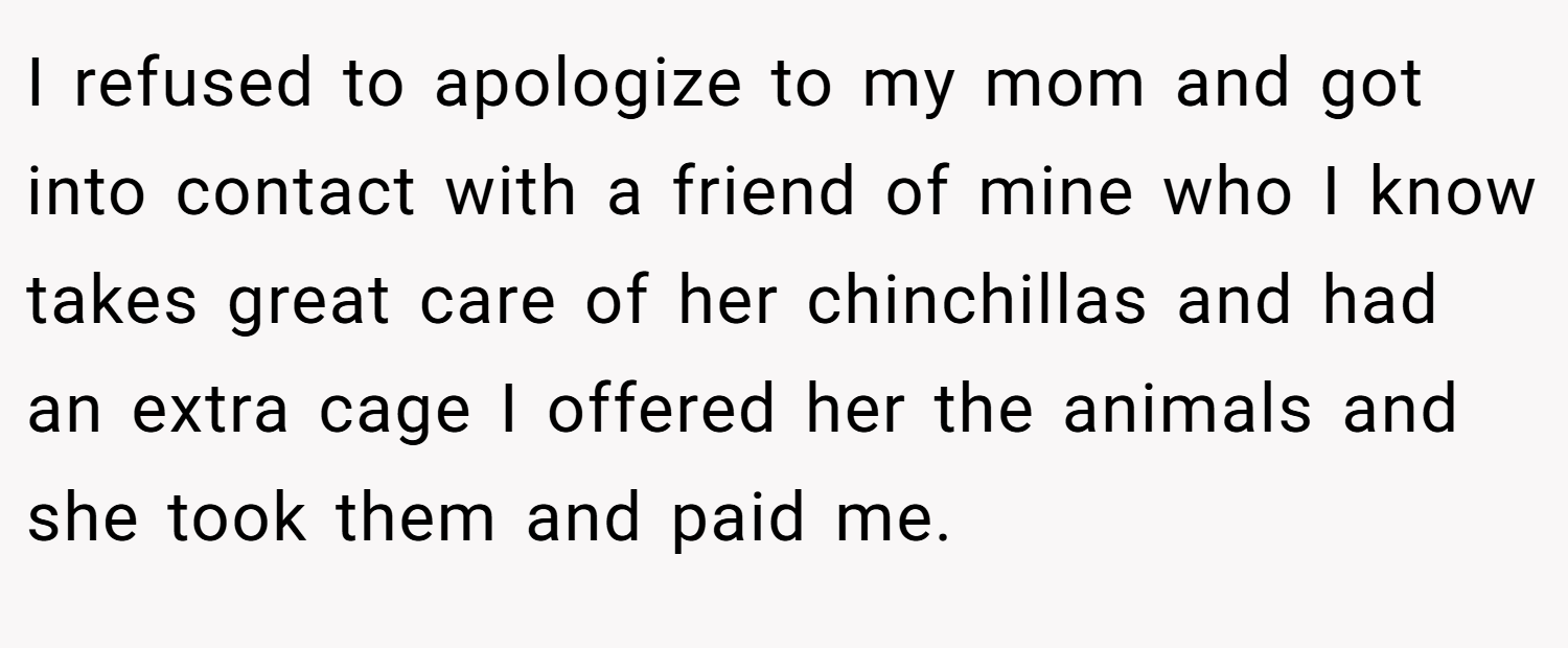 I refused to apologize to my mom and got into contact with a friend of mine who I know takes great care of her chinchillas and had an extra cage I offered her the animals and she took them and paid me.