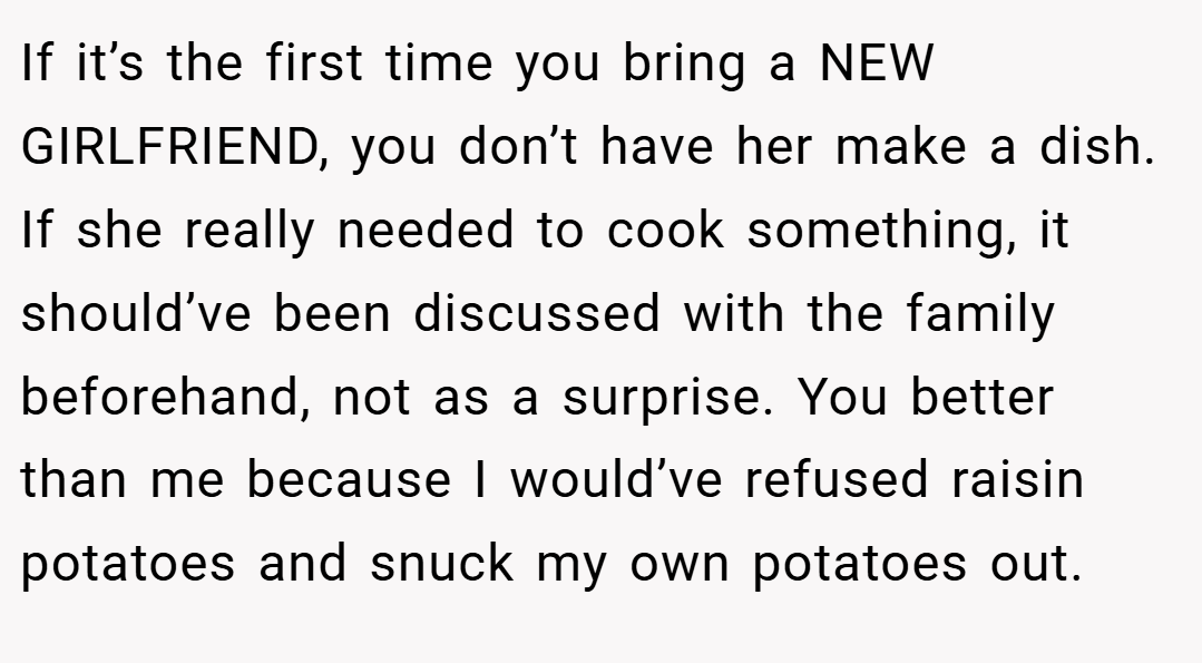 If it’s the first time you bring a NEW GIRLFRIEND, you don’t have her make a dish. If she really needed to cook something, it should’ve been discussed with the family beforehand, not as a surprise. You better than me because I would’ve refused raisin potatoes and snuck my own potatoes out.