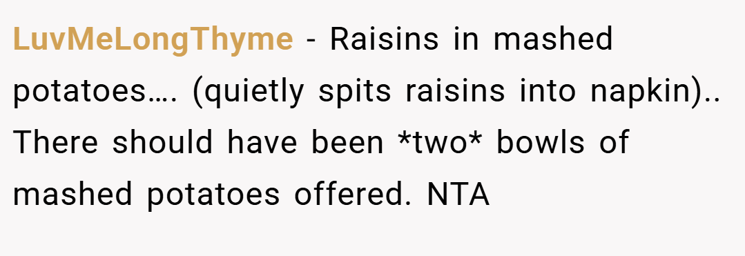 LuvMeLongThyme − Raisins in mashed potatoes…. (quietly spits raisins into napkin).. There should have been *two* bowls of mashed potatoes offered. NTA