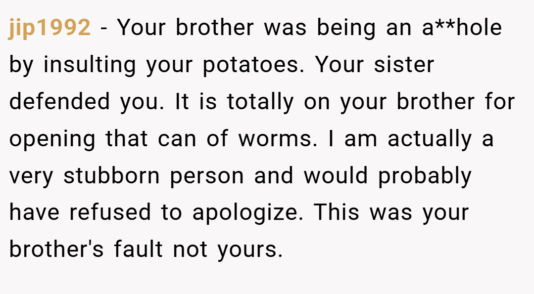 jip1992 − Your brother was being an a**hole by insulting your potatoes. Your sister defended you. It is totally on your brother for opening that can of worms. I am actually a very stubborn person and would probably have refused to apologize. This was your brother's fault not yours.