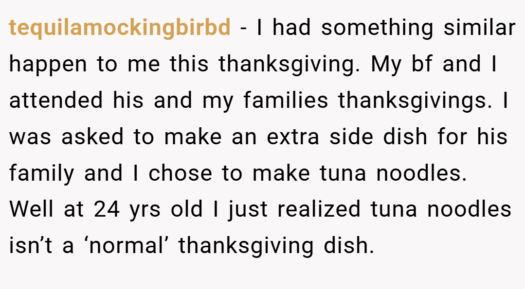 tequilamockingbirbd − I had something similar happen to me this thanksgiving. My bf and I attended his and my families thanksgivings. I was asked to make an extra side dish for his family and I chose to make tuna noodles. Well at 24 yrs old I just realized tuna noodles isn’t a ‘normal’ thanksgiving dish.