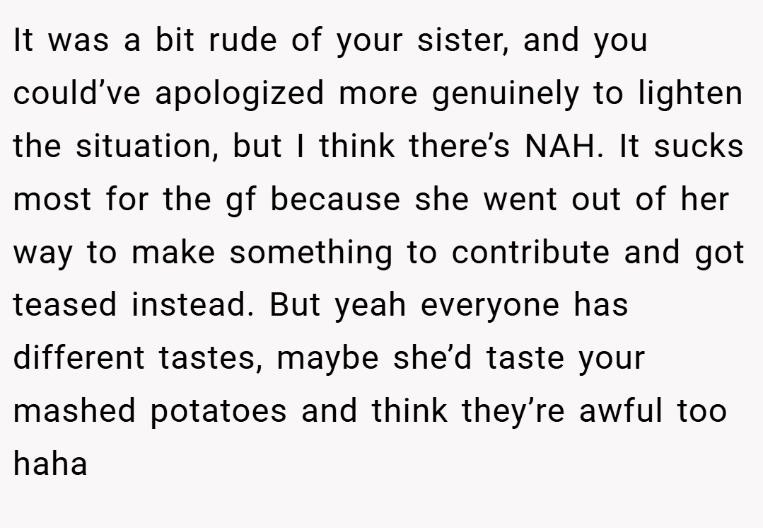 It was a bit rude of your sister, and you could’ve apologized more genuinely to lighten the situation, but I think there’s NAH. It sucks most for the gf because she went out of her way to make something to contribute and got teased instead. But yeah everyone has different tastes, maybe she’d taste your mashed potatoes and think they’re awful too haha