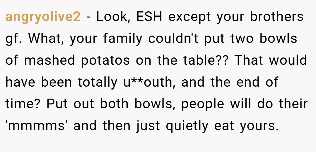 angryolive2 − Look, ESH except your brothers gf. What, your family couldn't put two bowls of mashed potatos on the table?? That would have been totally u**outh, and the end of time? Put out both bowls, people will do their 'mmmms' and then just quietly eat yours.