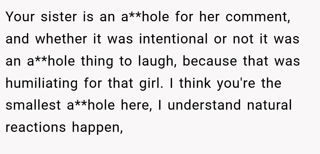 Your sister is an a**hole for her comment, and whether it was intentional or not it was an a**hole thing to laugh, because that was humiliating for that girl. I think you're the smallest a**hole here, I understand natural reactions happen,