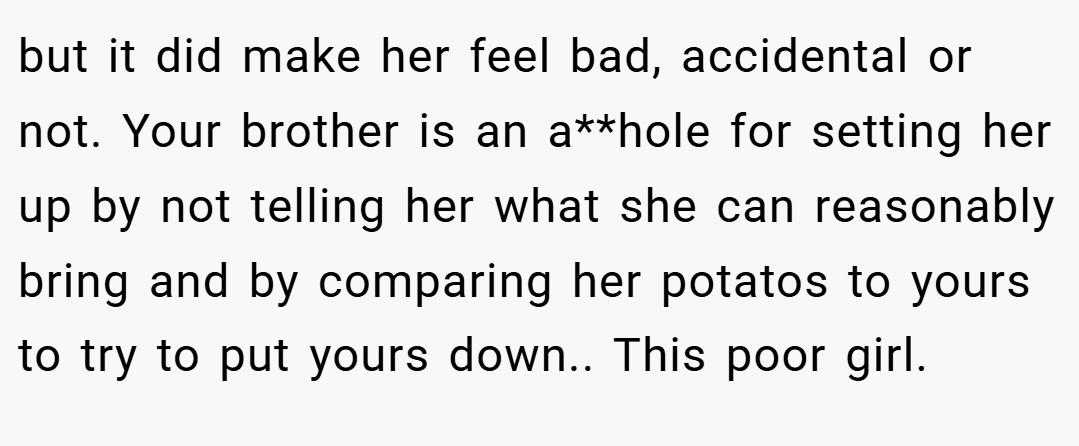 but it did make her feel bad, accidental or not. Your brother is an a**hole for setting her up by not telling her what she can reasonably bring and by comparing her potatos to yours to try to put yours down.. This poor girl.