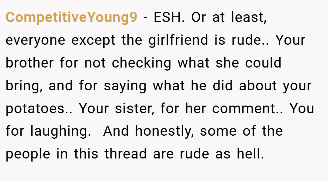 CompetitiveYoung9 − ESH. Or at least, everyone except the girlfriend is rude.. Your brother for not checking what she could bring, and for saying what he did about your potatoes.. Your sister, for her comment.. You for laughing.  And honestly, some of the people in this thread are rude as hell.
