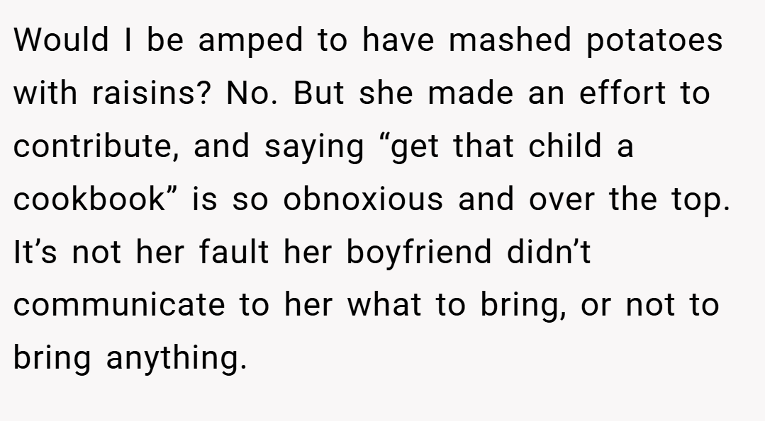 Would I be amped to have mashed potatoes with raisins? No. But she made an effort to contribute, and saying “get that child a cookbook” is so obnoxious and over the top. It’s not her fault her boyfriend didn’t communicate to her what to bring, or not to bring anything.