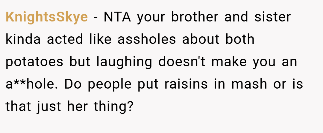 KnightsSkye − NTA your brother and sister kinda acted like assholes about both potatoes but laughing doesn't make you an a**hole. Do people put raisins in mash or is that just her thing?
