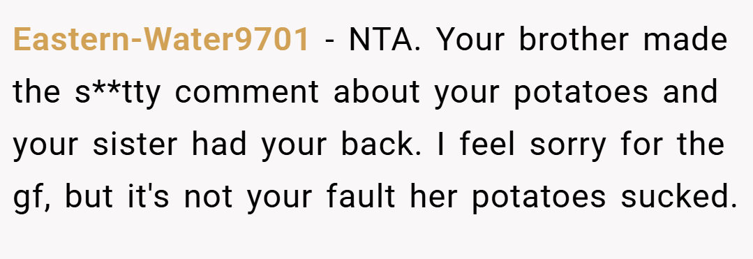 Eastern-Water9701 − NTA. Your brother made the s**tty comment about your potatoes and your sister had your back. I feel sorry for the gf, but it's not your fault her potatoes sucked.