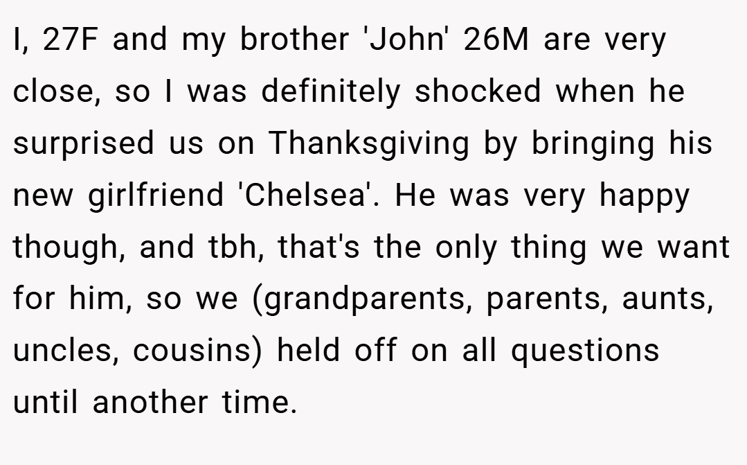 I, 27F and my brother 'John' 26M are very close, so I was definitely shocked when he surprised us on Thanksgiving by bringing his new girlfriend 'Chelsea'. He was very happy though, and tbh, that's the only thing we want for him, so we (grandparents, parents, aunts, uncles, cousins) held off on all questions until another time.