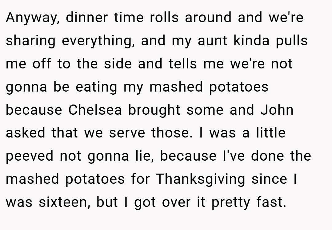 Anyway, dinner time rolls around and we're sharing everything, and my aunt kinda pulls me off to the side and tells me we're not gonna be eating my mashed potatoes because Chelsea brought some and John asked that we serve those. I was a little peeved not gonna lie, because I've done the mashed potatoes for Thanksgiving since I was sixteen, but I got over it pretty fast.