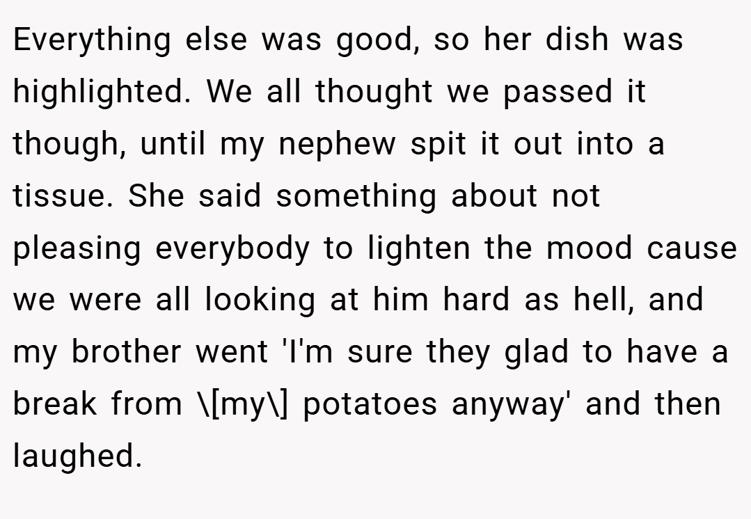 Everything else was good, so her dish was highlighted. We all thought we passed it though, until my nephew spit it out into a tissue. She said something about not pleasing everybody to lighten the mood cause we were all looking at him hard as hell, and my brother went 'I'm sure they glad to have a break from \[my\] potatoes anyway' and then laughed.