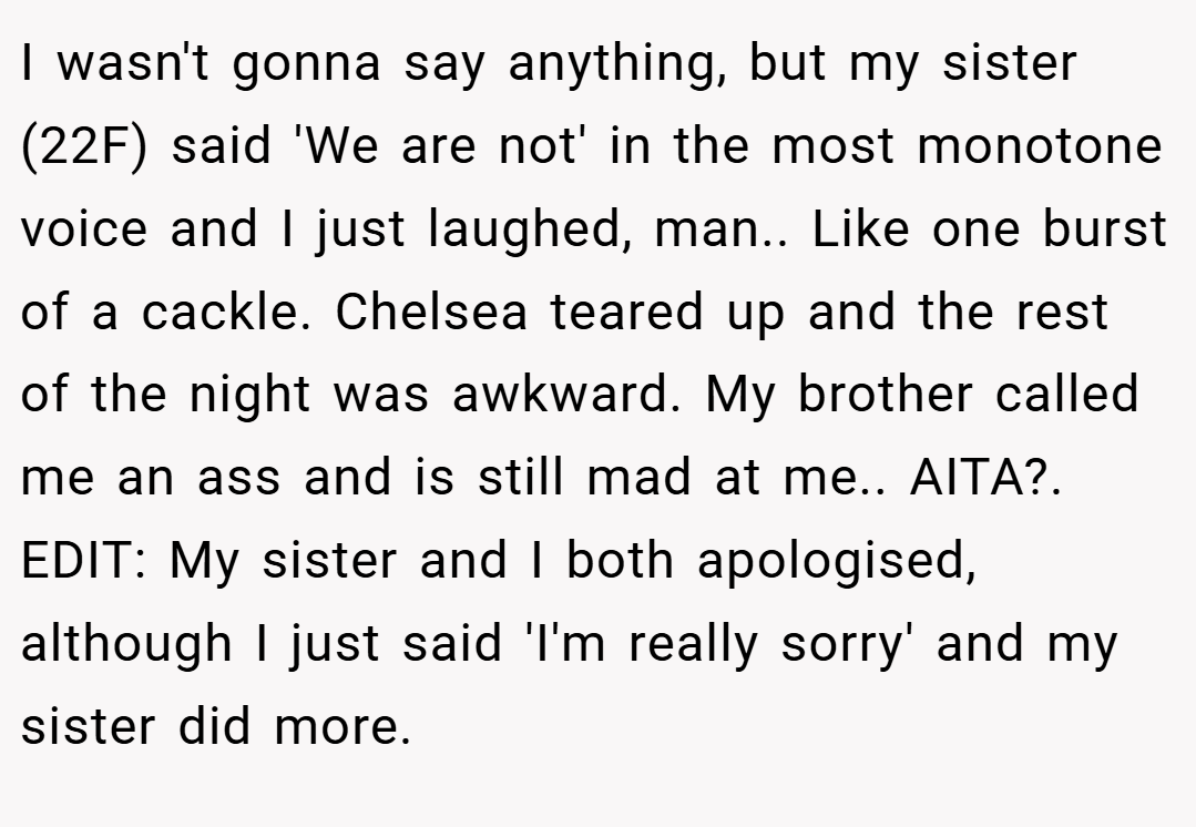 I wasn't gonna say anything, but my sister (22F) said 'We are not' in the most monotone voice and I just laughed, man.. Like one burst of a cackle. Chelsea teared up and the rest of the night was awkward. My brother called me an ass and is still mad at me.. AITA?. EDIT: My sister and I both apologised, although I just said 'I'm really sorry' and my sister did more.