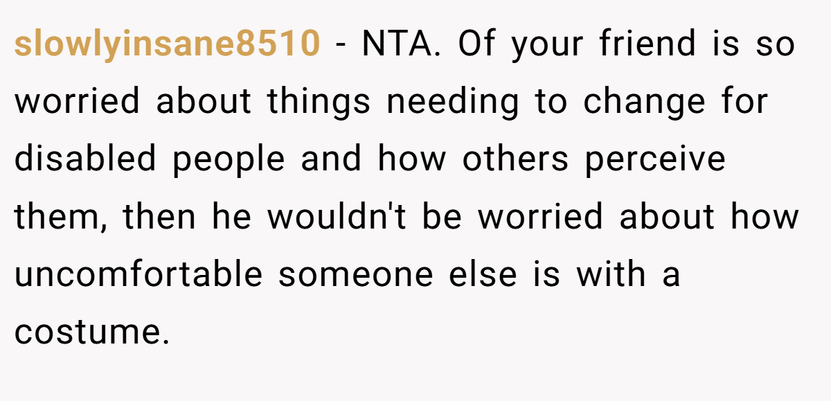 slowlyinsane8510 − NTA. Of your friend is so worried about things needing to change for disabled people and how others perceive them, then he wouldn't be worried about how uncomfortable someone else is with a costume.