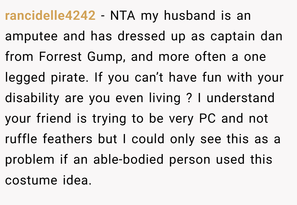 rancidelle4242 − NTA my husband is an amputee and has dressed up as captain dan from Forrest Gump, and more often a one legged pirate. If you can’t have fun with your disability are you even living ? I understand your friend is trying to be very PC and not ruffle feathers but I could only see this as a problem if an able-bodied person used this costume idea.