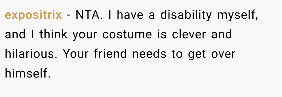 expositrix − NTA. I have a disability myself, and I think your costume is clever and hilarious. Your friend needs to get over himself.