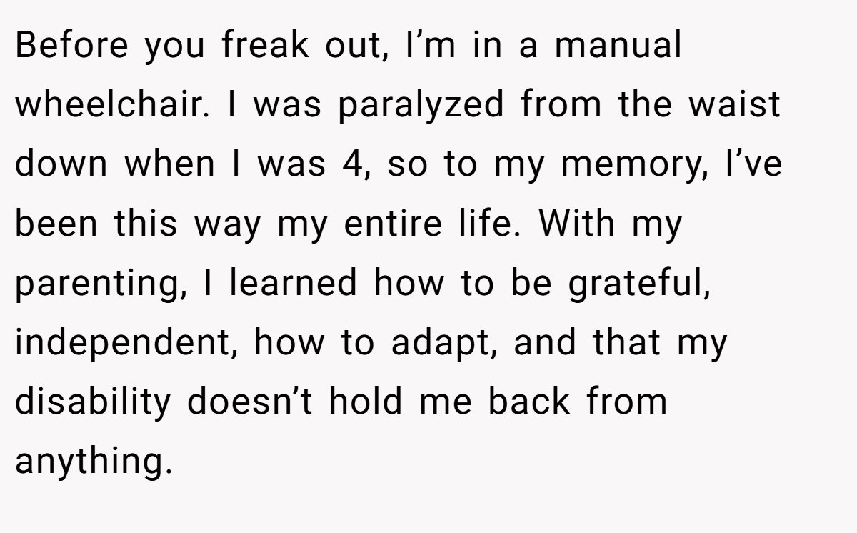 Before you freak out, I’m in a manual wheelchair. I was paralyzed from the waist down when I was 4, so to my memory, I’ve been this way my entire life. With my parenting, I learned how to be grateful, independent, how to adapt, and that my disability doesn’t hold me back from anything.