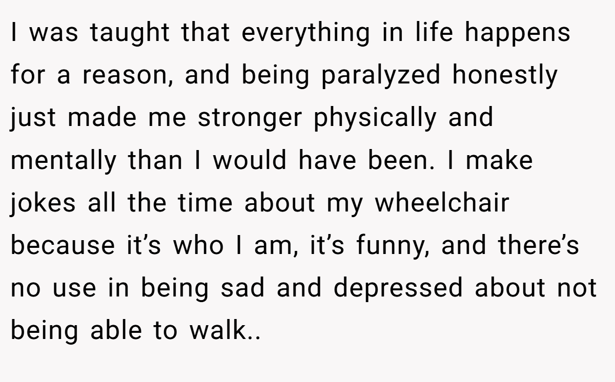 I was taught that everything in life happens for a reason, and being paralyzed honestly just made me stronger physically and mentally than I would have been. I make jokes all the time about my wheelchair because it’s who I am, it’s funny, and there’s no use in being sad and depressed about not being able to walk..