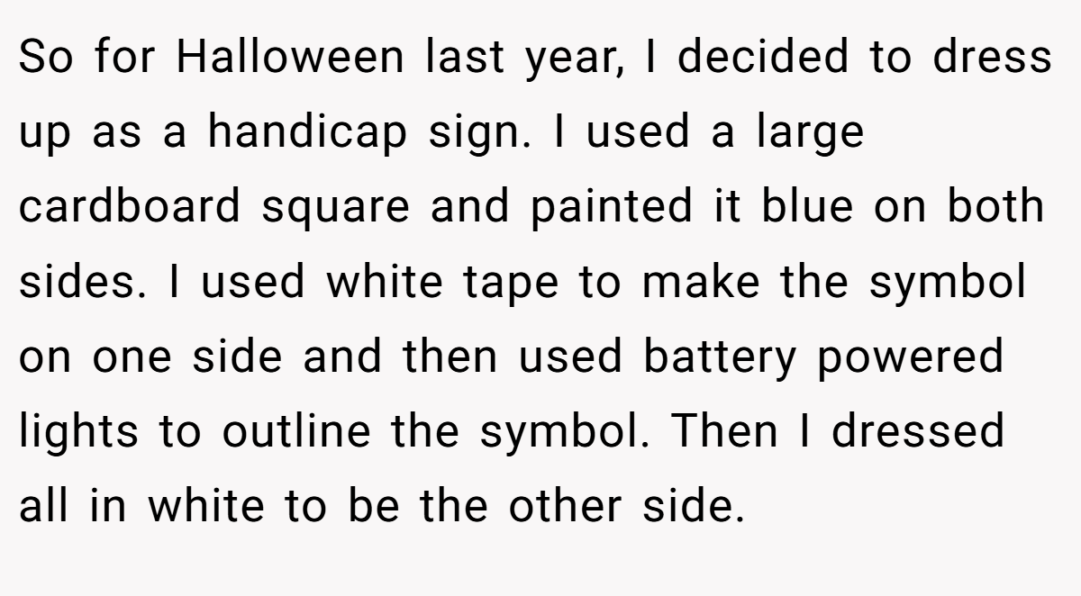 So for Halloween last year, I decided to dress up as a handicap sign. I used a large cardboard square and painted it blue on both sides. I used white tape to make the symbol on one side and then used battery powered lights to outline the symbol. Then I dressed all in white to be the other side.