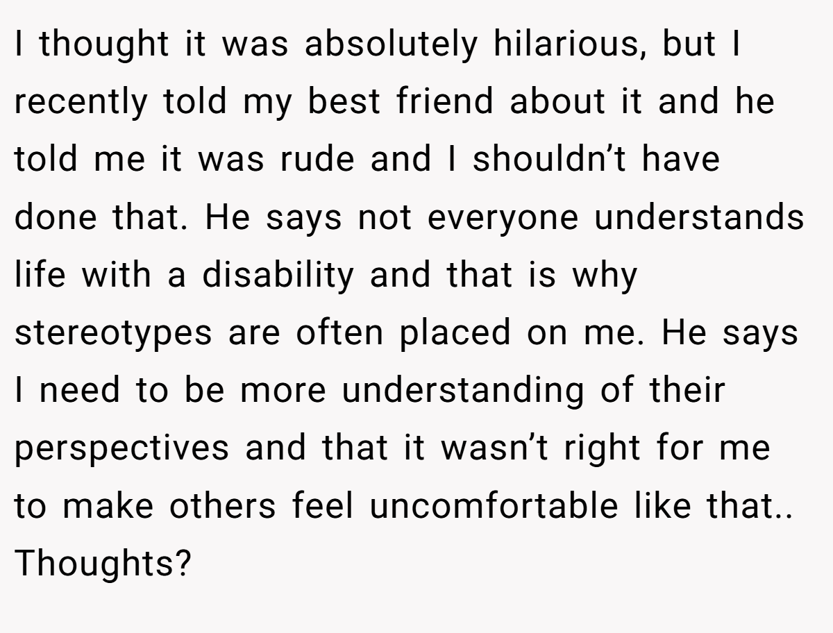 I thought it was absolutely hilarious, but I recently told my best friend about it and he told me it was rude and I shouldn’t have done that. He says not everyone understands life with a disability and that is why stereotypes are often placed on me. He says I need to be more understanding of their perspectives and that it wasn’t right for me to make others feel uncomfortable like that.. Thoughts?