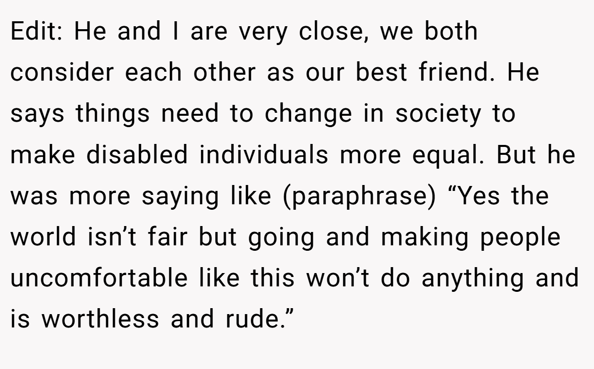 Edit: He and I are very close, we both consider each other as our best friend. He says things need to change in society to make disabled individuals more equal. But he was more saying like (paraphrase) “Yes the world isn’t fair but going and making people uncomfortable like this won’t do anything and is worthless and rude.”