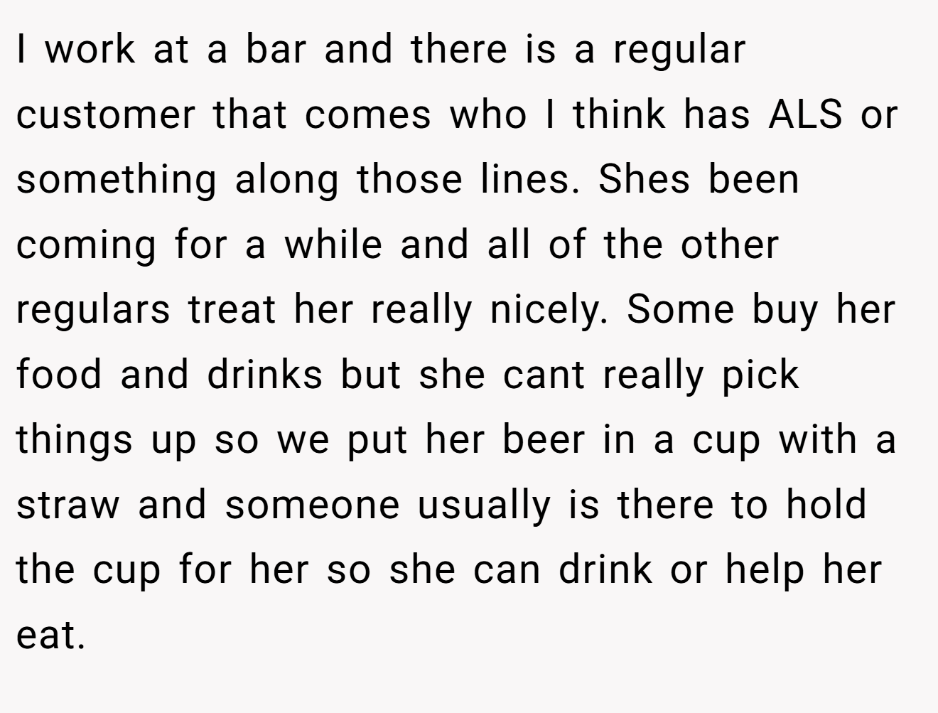 I work at a bar and there is a regular customer that comes who I think has ALS or something along those lines. Shes been coming for a while and all of the other regulars treat her really nicely. Some buy her food and drinks but she cant really pick things up so we put her beer in a cup with a straw and someone usually is there to hold the cup for her so she can drink or help her eat.