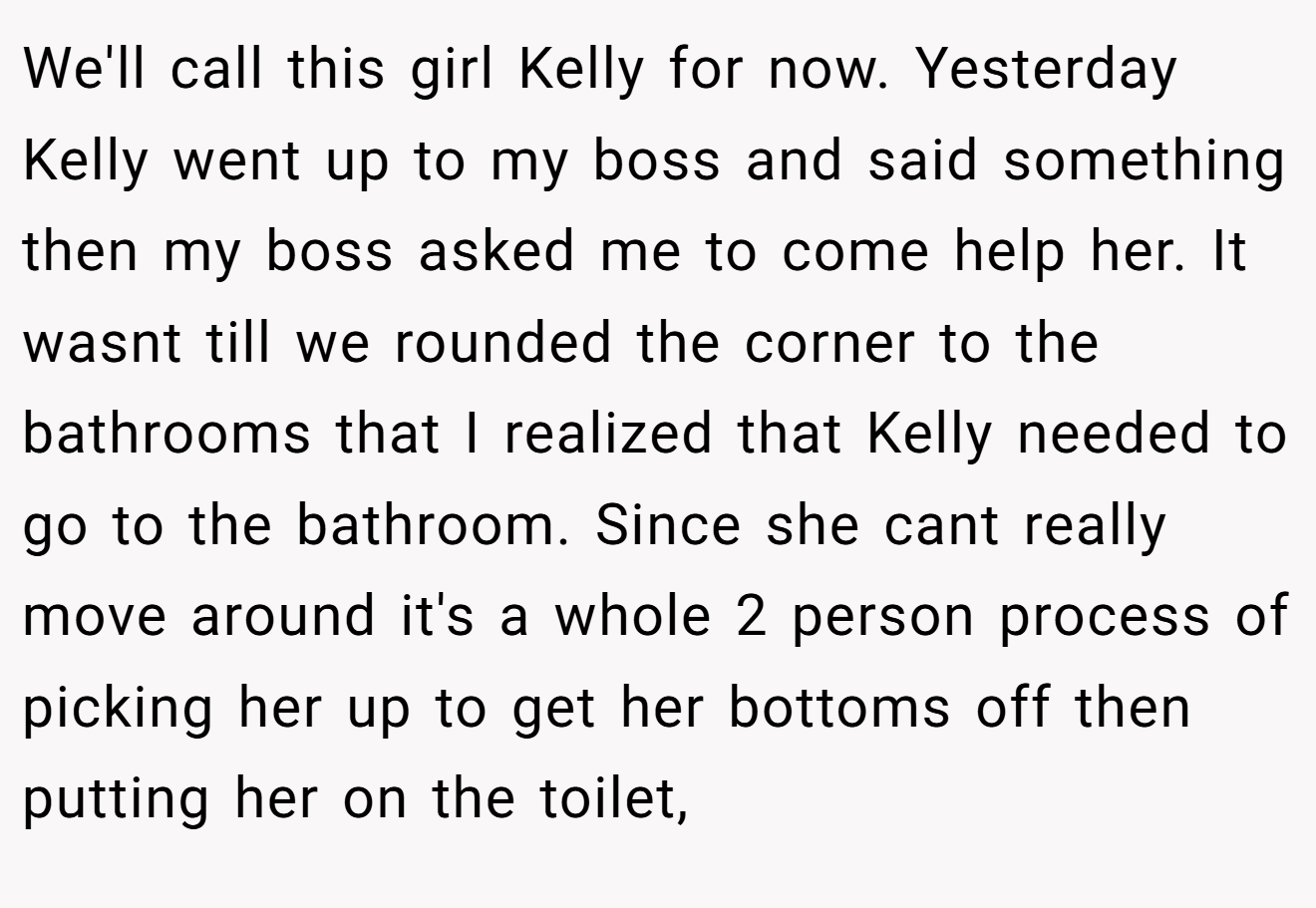 We'll call this girl Kelly for now. Yesterday Kelly went up to my boss and said something then my boss asked me to come help her. It wasnt till we rounded the corner to the bathrooms that I realized that Kelly needed to go to the bathroom. Since she cant really move around it's a whole 2 person process of picking her up to get her bottoms off then putting her on the toilet,