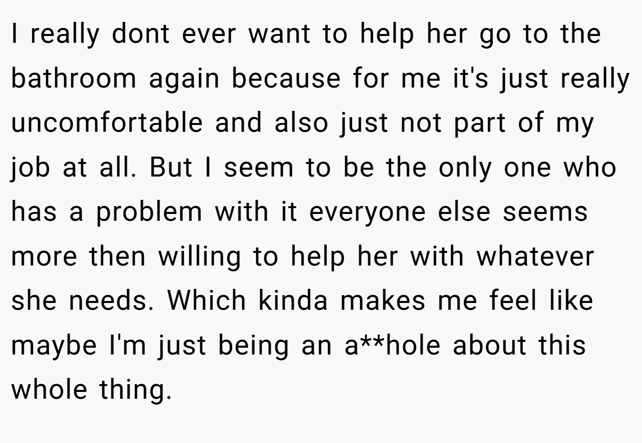 I really dont ever want to help her go to the bathroom again because for me it's just really uncomfortable and also just not part of my job at all. But I seem to be the only one who has a problem with it everyone else seems more then willing to help her with whatever she needs. Which kinda makes me feel like maybe I'm just being an a**hole about this whole thing.