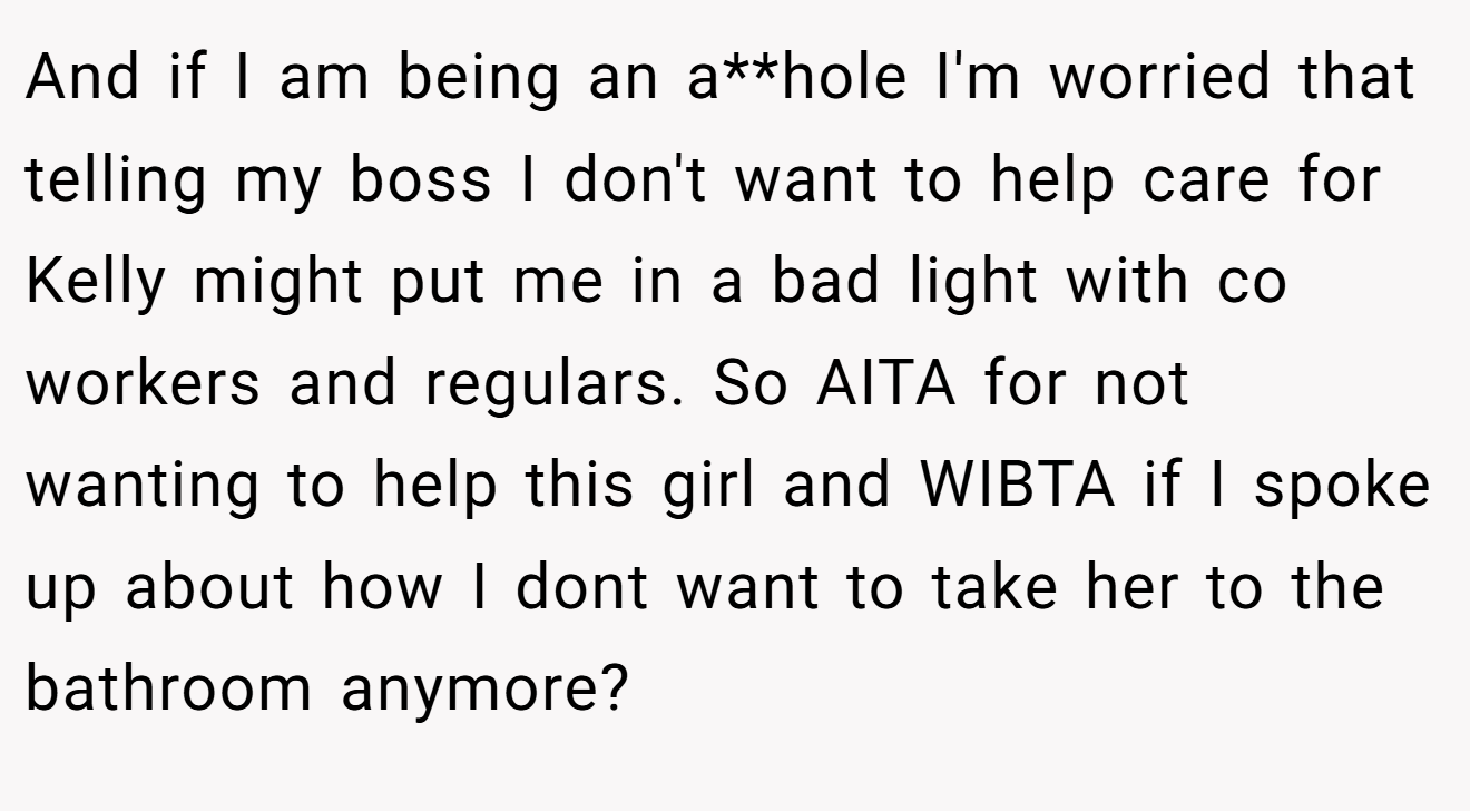 And if I am being an a**hole I'm worried that telling my boss I don't want to help care for Kelly might put me in a bad light with co workers and regulars. So AITA for not wanting to help this girl and WIBTA if I spoke up about how I dont want to take her to the bathroom anymore?
