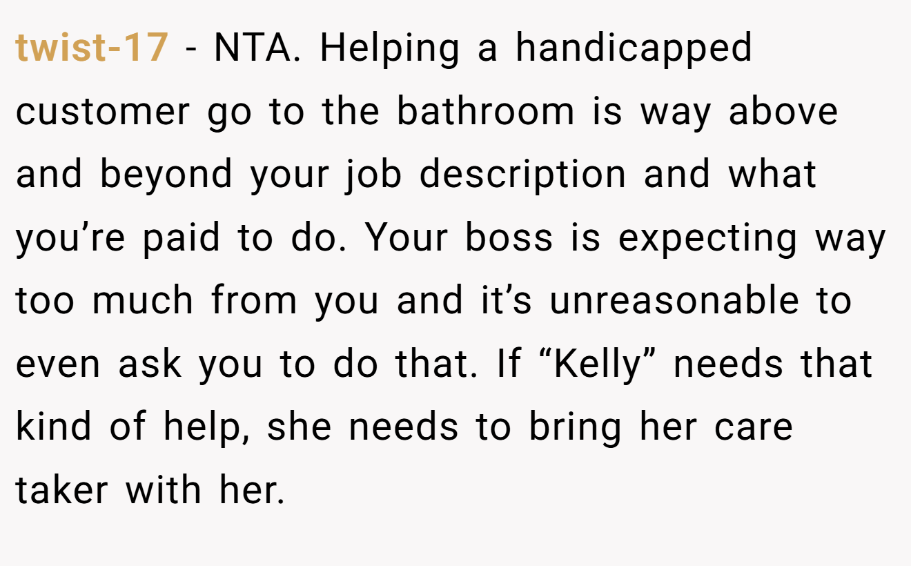 twist-17 - NTA. Helping a handicapped customer go to the bathroom is way above and beyond your job description and what you’re paid to do. Your boss is expecting way too much from you and it’s unreasonable to even ask you to do that. If “Kelly” needs that kind of help, she needs to bring her care taker with her.