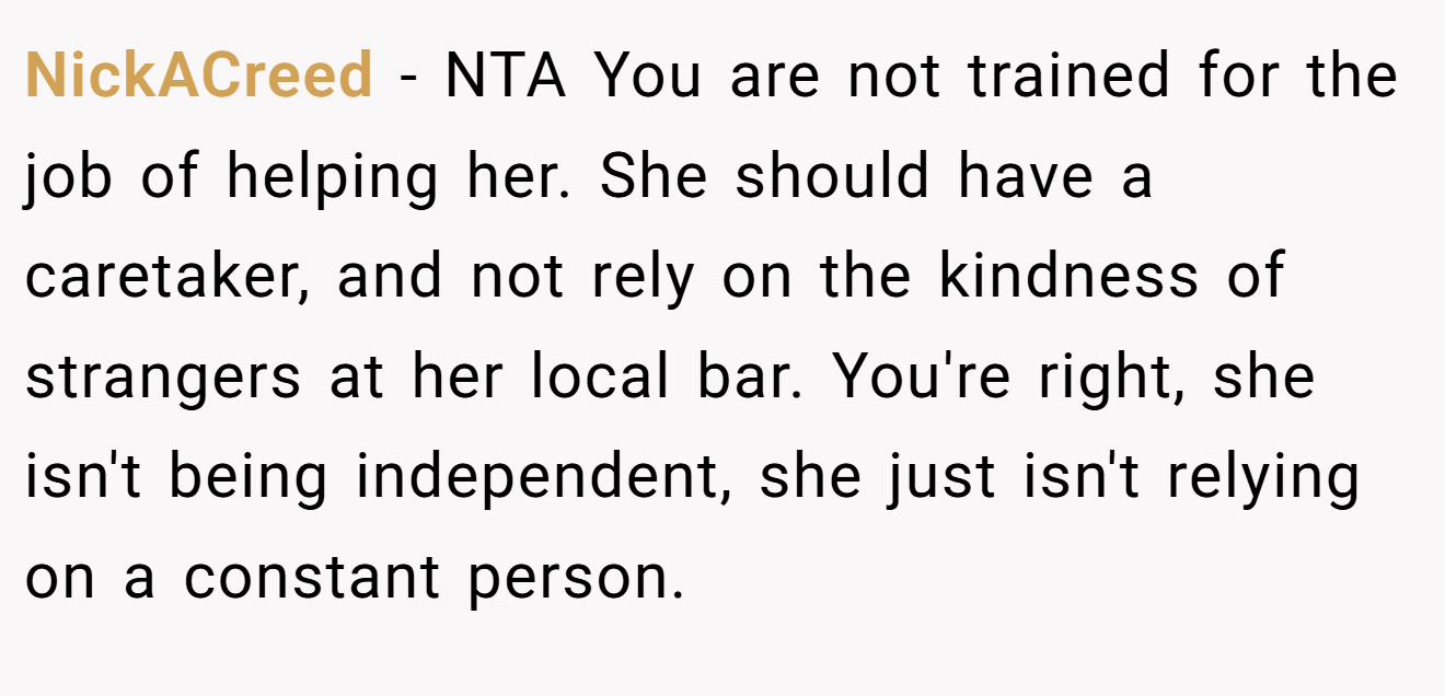 NickACreed - NTA You are not trained for the job of helping her. She should have a caretaker, and not rely on the kindness of strangers at her local bar. You're right, she isn't being independent, she just isn't relying on a constant person.
