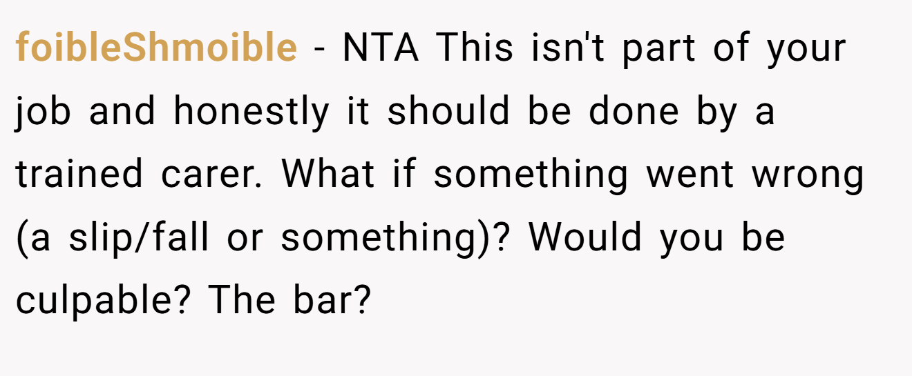 foibleShmoible - NTA This isn't part of your job and honestly it should be done by a trained carer. What if something went wrong (a slip/fall or something)? Would you be culpable? The bar?