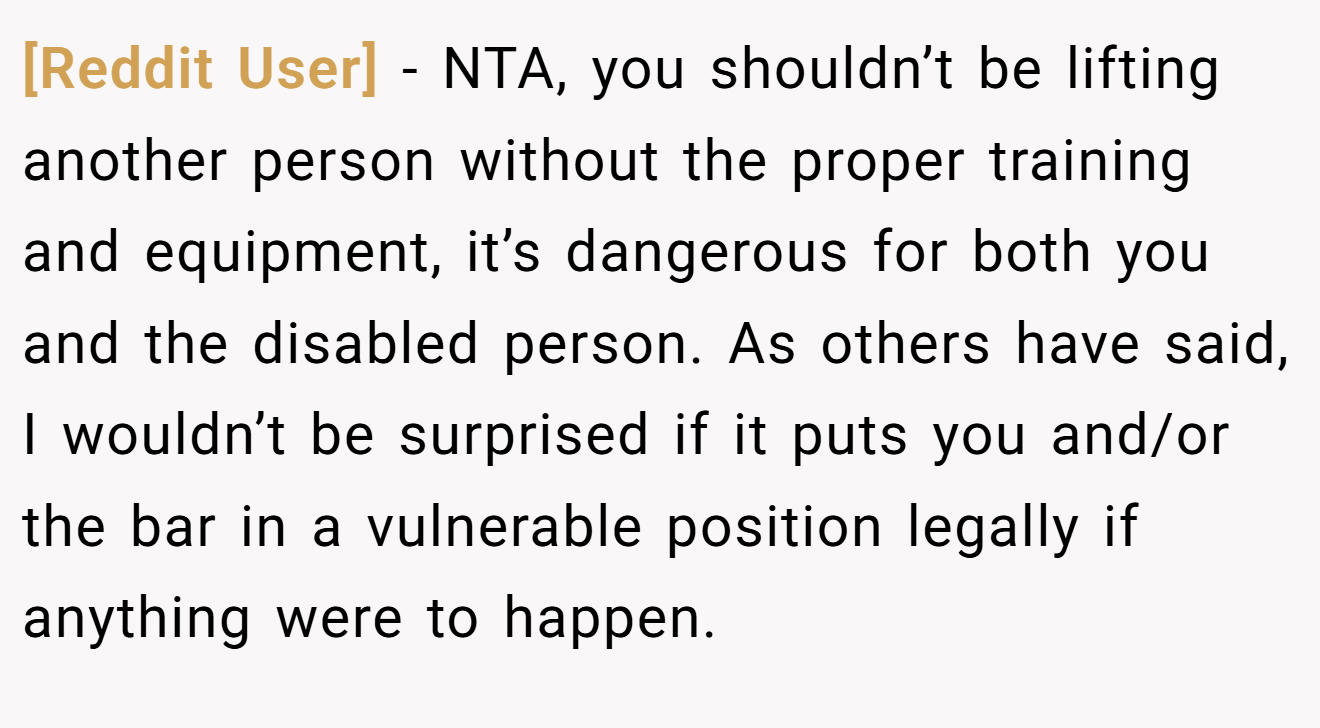 [Reddit User] - NTA, you shouldn’t be lifting another person without the proper training and equipment, it’s dangerous for both you and the disabled person. As others have said, I wouldn’t be surprised if it puts you and/or the bar in a vulnerable position legally if anything were to happen.